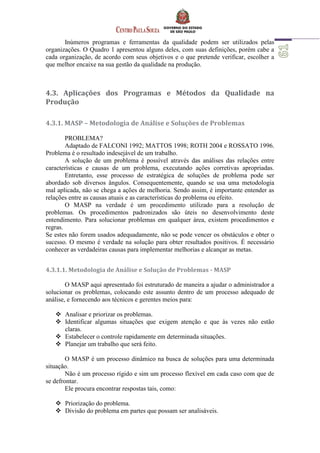 Inúmeros programas e ferramentas da qualidade podem ser utilizados pelas
organizações. O Quadro 1 apresentou alguns deles, com suas definições, porém cabe a
cada organização, de acordo com seus objetivos e o que pretende verificar, escolher a
que melhor encaixe na sua gestão da qualidade na produção.
4.3. Aplicações dos Programas e Métodos da Qualidade na
Produção
4.3.1. MASP – Metodologia de Análise e Soluções de Problemas
PROBLEMA?
Adaptado de FALCONI 1992; MATTOS 1998; ROTH 2004 e ROSSATO 1996.
Problema é o resultado indesejável de um trabalho.
A solução de um problema é possível através das análises das relações entre
características e causas de um problema, executando ações corretivas apropriadas.
Entretanto, esse processo de estratégica de soluções de problema pode ser
abordado sob diversos ângulos. Consequentemente, quando se usa uma metodologia
mal aplicada, não se chega a ações de melhoria. Sendo assim, é importante entender as
relações entre as causas atuais e as características do problema ou efeito.
O MASP na verdade é um procedimento utilizado para a resolução de
problemas. Os procedimentos padronizados são úteis no desenvolvimento deste
entendimento. Para solucionar problemas em qualquer área, existem procedimentos e
regras.
Se estes não forem usados adequadamente, não se pode vencer os obstáculos e obter o
sucesso. O mesmo é verdade na solução para obter resultados positivos. É necessário
conhecer as verdadeiras causas para implementar melhorias e alcançar as metas.
4.3.1.1. Metodologia de Análise e Solução de Problemas - MASP
O MASP aqui apresentado foi estruturado de maneira a ajudar o administrador a
solucionar os problemas, colocando este assunto dentro de um processo adequado de
análise, e fornecendo aos técnicos e gerentes meios para:
 Analisar e priorizar os problemas.
 Identificar algumas situações que exigem atenção e que às vezes não estão
claras.
 Estabelecer o controle rapidamente em determinada situações.
 Planejar um trabalho que será feito.
O MASP é um processo dinâmico na busca de soluções para uma determinada
situação.
Não é um processo rígido e sim um processo flexível em cada caso com que de
se defrontar.
Ele procura encontrar respostas tais, como:
 Priorização do problema.
 Divisão do problema em partes que possam ser analisáveis.
 