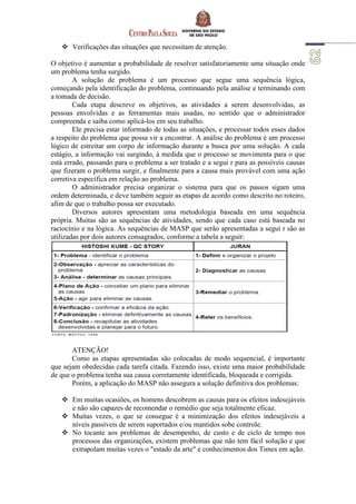  Verificações das situações que necessitam de atenção.
O objetivo é aumentar a probabilidade de resolver satisfatoriamente uma situação onde
um problema tenha surgido.
A solução de problema é um processo que segue uma sequência lógica,
começando pela identificação do problema, continuando pela análise e terminando com
a tomada de decisão.
Cada etapa descreve os objetivos, as atividades a serem desenvolvidas, as
pessoas envolvidas e as ferramentas mais usadas, no sentido que o administrador
compreenda e saiba como aplicá-los em seu trabalho.
Ele precisa estar informado de todas as situações, e processar todos esses dados
a respeito do problema que possa vir a encontrar. A análise do problema é um processo
lógico de estreitar um corpo de informação durante a busca por uma solução. A cada
estágio, a informação vai surgindo, à medida que o processo se movimenta para o que
está errado, passando para o problema a ser tratado e a segui r para as possíveis causas
que fizeram o problema surgir, e finalmente para a causa mais provável com uma ação
corretiva específica em relação ao problema.
O administrador precisa organizar o sistema para que os passos sigam uma
ordem determinada, e deve também seguir as etapas de acordo como descrito no roteiro,
afim de que o trabalho possa ser executado.
Diversos autores apresentam uma metodologia baseada em uma sequência
própria. Muitas são as sequências de atividades, sendo que cada caso está baseada no
raciocínio e na lógica. As sequências de MASP que serão apresentadas a segui r são as
utilizadas por dois autores consagrados, conforme a tabela a seguir:
ATENÇÃO!
Como as etapas apresentadas são colocadas de modo sequencial, é importante
que sejam obedecidas cada tarefa citada. Fazendo isso, existe uma maior probabilidade
de que o problema tenha sua causa corretamente identificada, bloqueada e corrigida.
Porém, a aplicação do MASP não assegura a solução definitiva dos problemas:
 Em muitas ocasiões, os homens descobrem as causas para os efeitos indesejáveis
e não são capazes de recomendar o remédio que seja totalmente eficaz.
 Muitas vezes, o que se consegue é a minimização dos efeitos indesejáveis a
níveis passíveis de serem suportados e/ou mantidos sobe controle.
 No tocante aos problemas de desempenho, de custo e de ciclo de tempo nos
processos das organizações, existem problemas que não tem fácil solução e que
extrapolam muitas vezes o "estado da arte" e conhecimentos dos Times em ação.
 