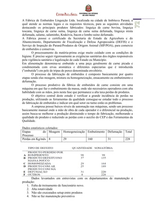 A Fábrica de Embutidos Linguição Ltda. localizada na cidade de Imbituva Paraná, a
qual atende as normas legais e os requisitos técnicos, para as seguintes atividades
destacando os principais produtos fabricados: linguiça de carne bovina, linguiça
toscana, linguiça de carne suína, linguiça de carne suína defumada, linguiça mista
defumada, salame, salaminho, Krakóvia, bacon e lombo suíno defumado.
A Fábrica possui o certificado da Secretaria de Estado da Agricultura e do
Abastecimento, Departamento de Fiscalização e Defesa Agropecuária (DEFIS) e o
Serviço de Inspeção do Paraná/Produtos de Origem Animal (SIP/POA), para comercio
de embutidos e conservas.
O processamento da matéria-prima exige muito cuidado com as condições de
higiene. É preciso seguir rigorosamente as exigências sanitárias dos órgãos responsáveis
pela vigilância sanitária e legalização de cada Estado ou Município.
Em alimentação denomina-se embutido a uma peça geralmente de carne picada e
condimentada com ervas aromática e diferentes especiarias que é introduzida
("embutida") em pele de tripas de porco denominada envoltório.
O processo da fabricação de embutidos é composto basicamente por quatro
etapas senda elas moagem, mistura ou homogeneização, ensacamento ou embutimento e
defumação.
O processo produtivo da fábrica de embutidos de carne consiste em uma
máquina em que faz o embutimento da massa, onde são necessários operadores com alta
habilidade com as mãos, pois nesta fase que permanece a alta taxa perdas de produtos.
O objetivo central deste estudo é verificar a grande incidência de perdas na
produção, utilizando as ferramentas da qualidade consegue-se estudar todo o processo
de fabricação de embutidos e indicar em qual setor ou turno estão os problemas.
A empresa possui baixos níveis de automação nas máquinas, sendo um processo
basicamente manual onde a mão de obra de cada operador é o diferencial na produção,
assim busca-se melhorar a produção diminuindo o tempo de fabricação, melhorando a
qualidade do produto e reduzindo as perdas com o auxilio do CEP e das Ferramentas da
Qualidade.
Dados estatísticos coletados:
Etapas do
Processo
Moagem Homogeneização Embutimento Defumação Total
Perdas em Kg/mês 8 29 160 31 228
Dados levantados em entrevistas com os departamentos de manutenção e
produção:
1. Falta de treinamento de funcionário novo.
2. Alta rotatividade
3. Não são executados setup entre produtos
4. Não se faz manutenção preventiva
 