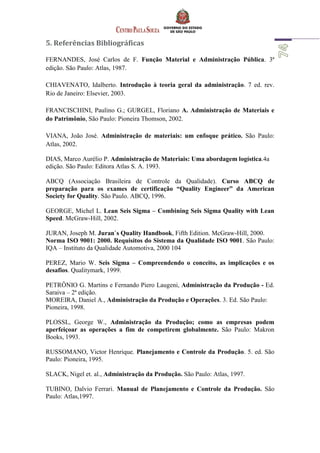 5. Referências Bibliográficas
FERNANDES, José Carlos de F. Função Material e Administração Pública. 3ª
edição. São Paulo: Atlas, 1987.
CHIAVENATO, Idalberto. Introdução à teoria geral da administração. 7 ed. rev.
Rio de Janeiro: Elsevier, 2003.
FRANCISCHINI, Paulino G.; GURGEL, Floriano A. Administração de Materiais e
do Patrimônio, São Paulo: Pioneira Thomson, 2002.
VIANA, João José. Administração de materiais: um enfoque prático. São Paulo:
Atlas, 2002.
DIAS, Marco Aurélio P. Administração de Materiais: Uma abordagem logística.4a
edição. São Paulo: Editora Atlas S. A. 1993.
ABCQ (Associação Brasileira de Controle da Qualidade). Curso ABCQ de
preparação para os exames de certificação “Quality Engineer” da American
Society for Quality. São Paulo. ABCQ, 1996.
GEORGE, Michel L. Lean Seis Sigma – Combining Seis Sigma Quality with Lean
Speed. McGraw-Hill, 2002.
JURAN, Joseph M. Juran`s Quality Handbook, Fifth Edition. McGraw-Hill, 2000.
Norma ISO 9001: 2000. Requisitos do Sistema da Qualidade ISO 9001. São Paulo:
IQA – Instituto da Qualidade Automotiva, 2000 104
PEREZ, Mario W. Seis Sigma – Compreendendo o conceito, as implicações e os
desafios. Qualitymark, 1999.
PETRÔNIO G. Martins e Fernando Piero Laugeni, Administração da Produção - Ed.
Saraiva – 2ª edição.
MOREIRA, Daniel A., Administração da Produção e Operações. 3. Ed. São Paulo:
Pioneira, 1998.
PLOSSL, George W., Administração da Produção; como as empresas podem
aperfeiçoar as operações a fim de competirem globalmente. São Paulo: Makron
Books, 1993.
RUSSOMANO, Victor Henrique. Planejamento e Controle da Produção. 5. ed. São
Paulo: Pioneira, 1995.
SLACK, Nigel et. al., Administração da Produção. São Paulo: Atlas, 1997.
TUBINO, Dalvio Ferrari. Manual de Planejamento e Controle da Produção. São
Paulo: Atlas,1997.
 