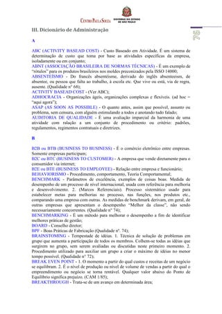 III. Dicionário de Administração
A
ABC (ACTIVITY BASEAD COST) - Custo Baseado em Atividade. É um sistema de
determinação de custo que toma por base as atividades específicas da empresa,
isoladamente ou em conjunto;
ABNT (ASSOCIAÇÃO BRASILEIRA DE NORMAS TÉCNICAS) - É um exemplo de
“rótulos” para os produtos brasileiros nos moldes preconizados pela ISSO 14000;
ABSENTEÍSMO - Do francês absentéisme, derivado do inglês absenteeism, de
absentee, ou pessoa que falta ao trabalho, à escola etc. Que vive ou está, via de regra,
ausente. (Qualidade n° 68);
ACTIVITY BASEAD COST - (Ver ABC);
ADHOCRACIA - Organizações ágeis, organizações complexas e flexíveis. (ad hoc =
“aqui agora”);
ASAP (AS SOON AS POSSIBLE) - O quanto antes, assim que possível, assunto ou
problema, sem censura, com alguém estimulando a todos e anotando tudo falado;
AUDITORIA DE QUALIDADE - É uma avaliação imparcial da harmonia de uma
atividade com ralação a um conjunto de procedimento ou critério: padrões,
regulamentos, regimentos contratuais e diretrizes.
B
B2B ou BTB (BUSINESS TO BUSINESS) - É o comércio eletrônico entre empresas.
Somente empresas participam;
B2C ou BTC (BUSINESS TO CUSTOMER) - A empresa que vende diretamente para o
consumidor via internet;
B2E ou BTE (BUSINESS TO EMPLOYEE) - Relação entre empresa e funcionário;
BEHAVIORISMO - Procedimento, comportamento, Teoria Comportamental;
BENCHMARK - Parâmetros de excelência, exemplos de coisas boas. Medida de
desempenho de um processo de nível internacional, usada com referência para melhoria
e desenvolvimento. 2. (Marcos Referenciais). Processo sistemático usado para
estabelecer metas para melhorias no processo, nas funções, nos produtos etc.,
comparando uma empresa com outras. As medidas de benchmark derivam, em geral, de
outras empresas que apresentam o desempenho “Melhor da classe”, não sendo
necessariamente concorrentes. (Qualidade n° 74);
BENCHMARKING - É um método para melhorar o desempenho a fim de identificar
melhores práticas de gestão;
BOARD - Conselho diretor;
BPF - Boas Práticas de Fabricação (Qualidade nº. 74);
BRAINSTOMING - Tempestade de idéias. 1. Técnica de solução de problemas em
grupo que aumenta a participação de todos os membros. Colhem-se todas as idéias que
surgirem no grupo, sem serem avaliadas ou discutidas neste primeiro momento. 2.
Procedimento utilizado para auxiliar um grupo a criar o máximo de idéias no menor
tempo possível. (Qualidade n° 72);
BREAK EVEN POINT - 1. O momento a partir do qual custos e receitas de um negócio
se equilibram. 2. É o nível de produção ou nível de volume de vendas a partir do qual o
empreendimento ou negócio se torna rentável. Qualquer valor abaixo do Ponto de
Equilíbrio significa prejuízo. (CAM 1/85);
BREAKTHROUGH - Trata-se de um avanço em determinada área;
 