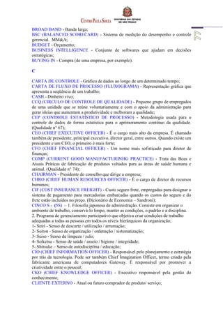 BROAD BAND - Banda larga;
BSC (BALANCED SCORECARD) - Sistema de medição do desempenho e controle
gerencial. MM&A;
BUDGET - Orçamento;
BUSINESS INTELLIGENCE - Conjunto de softwares que ajudam em decisões
estratégicas;
BUYING IN - Compra (de uma empresa, por exemplo).
C
CARTA DE CONTROLE - Gráfico de dados ao longo de um determinado tempo;
CARTA DE FLUXO DE PROCESSO (FLUXOGRAMA) - Representação gráfica que
apresenta a seqüência de um trabalho;
CASH - Dinheiro vivo;
CCQ (CIRCULO DE CONTROLE DE QUALIDADE) - Pequeno grupo de empregados
de uma unidade que se reúne voluntariamente e com o apoio da administração para
gerar ideias que aumentam a produtividade e melhoram a qualidade;
CEP (CONTROLE ESTATÍSTICO DE PROCESSO) - Metodologia usada para o
controle de dados de forma estatística para o aprimoramento contínuo da qualidade.
(Qualidade n° 67);
CEO (CHIEF EXECUTIVE OFFICER) - É o cargo mais alto da empresa. É chamado
também de presidente, principal executivo, diretor geral, entre outros. Quando existe um
presidente e um CEO, o primeiro é mais forte;
CFO (CHIEF FINANCIAL OFFICER) - Um nome mais sofisticado para diretor de
finanças;
CGMP (CURRENT GOOD MANUFACTURINHG PRACTICE) - Trata das Boas e
Atuais Práticas de fabricação de produtos voltados para as áreas de saúde humana e
animal. (Qualidade n° 74);
CHAIRMAN - Presidente do conselho que dirige a empresa;
CHRO (CHIEF HUMAN RESOURCES OFFICER) - É o cargo de diretor de recursos
humanos;
CIF (COST INSURANCE FREIGHT) - Custo seguro frete, empregadas para designar o
sistema de pagamento para mercadorias embarcadas quando os custos do seguro e do
frete estão incluídos no preço. (Dicionário de Economia – Sandroni);
CINCO S - (5S) – 1. Filosofia japonesa de administração. Consiste em organizar o
ambiente de trabalho, conservá-lo limpo, manter as condições, o padrão e a disciplina.
2. Programa de gerenciamento participativo que objetiva criar condições de trabalho
adequadas a todas as pessoas em todos os níveis hierárquicos da organização;
1- Seiri - Senso de descarte / utilização / arrumação;
2- Seiton - Senso de organização / ordenação / sistematização;
3- Seiso - Senso de limpeza / zelo;
4- Seiketsu - Senso de saúde / asseio / higiene / integridade;
5- Shitsuke – Senso de autodisciplina / educação;
CIO (CHIEF INFORMATION OFFICER) - Responsável pelo planejamento e estratégia
por trás da tecnologia. Pode ser também Chief Imagination Officer, termo criado pela
fabricante americana de computadores Gateway. É responsável por promover a
criatividade entre o pessoal;
CKO (CHIEF KNOWLEDGE OFFICER) - Executivo responsável pela gestão do
conhecimento;
CLIENTE EXTERNO - Atual ou futuro comprador de produto/ serviço;
 