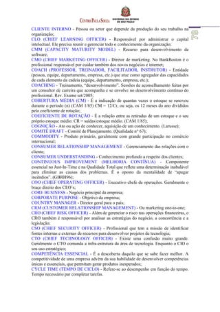 CLIENTE INTERNO - Pessoa ou setor que depende da produção do seu trabalho na
organização;
CLO (CHIEF LEARNING OFFICER) - Responsável por administrar o capital
intelectual. Ele precisa reunir e gerenciar todo o conhecimento da organização;
CMM (CAPACITY MATURITY MODEL) - Recurso para desenvolvimento de
software;
CMO (CHIEF MARKETING OFFICER) - Diretor de marketing. No BankBoston é o
profissional responsável por cuidar também dos novos negócios e internet;
COACH (PROFESSOR, TREINADOR, FACILITADOR, INSTRUTOR) - Entidade
(pessoa, equipe, departamento, empresa, etc.) que atue como agregador das capacidades
de cada elemento da cadeia (equipe, departamento, empresa, etc.);
COACHING - Treinamento, “desenvolvimento”. Sessões de aconselhamento feitas por
um consultor de carreira que acompanha e se envolve no desenvolvimento contínuo do
profissional. Rev. Exame set/2005;
COBERTURA MÉDIA (CM) - É a indicação de quantas vezes o estoque se renovou
durante o período (n) (CAM 1/85) CM = 12/Cr, ou seja, os 12 meses do ano divididos
pelo coeficiente de rotação;
COEFICIENTE DE ROTAÇÃO - É a relação entre as retiradas de um estoque e o seu
próprio estoque médio: CR = saídas/estoque médio. (CAM 1/85);
COGNIÇÃO - Ato ou ação de conhecer, aquisição de um conhecimento. (Larusse);
COMITÊ DRAFT - Comitê de Planejamento. (Qualidade n° 67);
COMMODITY - Produto primário, geralmente com grande participação no comércio
internacional;
CONSUMER RELATIONSHIP MANAGEMENT - Gerenciamento das relações com o
cliente;
CONSUMER UNDERSTANDING - Conhecimento profundo a respeito dos clientes;
CONTINUOUS IMPROVEMENT (MELHORIA CONTÍNUA) - Componente
essencial no Just-In-Time e na Qualidade Total que reflete uma determinação inabalável
para eliminar as causas dos problemas. É o oposto da mentalidade de “apagar
incêndios”. (GBRH96);
COO (CHIEF OPERATING OFFICER) - Executivo chefe de operações. Geralmente o
braço direito dos CEO´s;
CORE BUSINESS - Negócio principal da empresa;
CORPORATE PURPOSE - Objetivo da empresa;
COUNTRY MANAGER - Diretor geral para o país;
CRM (CUSTOMER RELATIONSHIP MANAGEMENT) - Ou marketing one-to-one;
CRO (CHIEF RISK OFFICER) - Além de gerenciar o risco nas operações financeiras, o
CRO também é responsável por analisar as estratégias do negócio, a concorrência e a
legislação;
CSO (CHIEF SECURITY OFFICER) - Profissional que tem a missão de identificar
fontes internas e externas de recursos para desenvolver projetos de tecnologia;
CTO (CHIEF TECHNOLOGY OFFICER) - Existe uma confusão muito grande.
Geralmente o CTO comanda a infra-estrutura da área de tecnologia. Enquanto o CIO o
seu uso estratégico;
COMPETÊNCIA ESSENCIAL - É a descoberta daquilo que se sabe fazer melhor. A
competitividade de uma empresa advém da sua habilidade de desenvolver competências
únicas e essenciais, que permitam gerar produtos inesperados;
CYCLE TIME (TEMPO DE CICLO) - Refere-se ao desempenho em função do tempo.
Tempo necessário par completar tarefas.
 