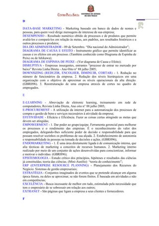 D
DATA-BASE MARKETING - Marketing baseado em banco de dados de nomes e
pessoas, para quem você dirige mensagens de interesse de sua empresa;
DESEMPENHO - Resultado numérico obtido de processos e de produtos que permite
avaliá-los e compará-los em relação às metas, aos padrões, aos resultados históricos e a
outros processos e produtos;
DIA DO ADMINISTRADOR - 09 de Setembro. “Dia nacional do Administrador”;
DIAGRAMA DE CAUSA E EFEITO - Instrumento gráfico que permite identificar as
causas e os efeitos em um processo. (Também conhecido como Diagrama de Espinha de
Peixe ou de Ishikawa);
DIAGRAMA DE ESPINHA DE PEIXE - (Ver diagrama de Causa e Efeito);
DISRUPTIVA - Empresas insurgentes, entrantes “processo de entrar no mercado por
baixo” Revista Linha Direta - Ano Oito n° 88 julho 2005;
DOWNSIZING (REDUZIR, ENCOLHER, DIMINUIR, CORTAR) - 1. Redução no
número de funcionários da empresa. 2. Redução dos níveis hierárquicos em uma
organização com o objetivo de aproximar os níveis operacionais da alta direção.
(GBRH96). 3. Reestruturação de uma empresa através de cortes no quadro de
empregados.
E
E-LEARNING - Abreviação de eletronic learning, treinamento em rede de
computadores, Revista Linha Direta, Ano oito n° 88 julho 2005;
E-PROCUREMENT - A utilização da internet para a automatização dos processos de
compra e gestão de bens e serviços necessários à atividade da empresa;
EFETIVIDADE - Eficácia e Eficiência. Fazer as coisas certas atingindo as metas que
devem ser atingidas;
EMPOWERMENT - 1. Dar poder ao grupo/equipe. Ferramenta gerencial para melhorar
os processos e o rendimento das empresas. É o reconhecimento do valor dos
empregados, delegando-lhes suficiente poder de decisão e responsabilidade para que
possam resolver sozinhos os problemas de sua alçada. 2. Estabelecimento de autonomia
e responsabilidade às pessoas na tomada de decisões e ações. (GBRH96);
ENDOMARKETING - 1. É uma área diretamente ligada à de comunicação interna, que
alia técnicas de marketing a conceitos de recursos humanos. 2. Marketing interno
realizado por meio de um conjunto de ações desenvolvidas para conscientizar, informar
e motivar o indivíduo. (GBRH96);
EPISTEMOLOGIA - Estudo crítico dos princípios, hipóteses e resultados das ciências
já constituídas; teoria das ciências. (Mini-Aurélio) “teoria do conhecimento”;
ERP (ENTERPRISE RESOURCE PLANNING) - Planejamento dos Recursos do
Negócio. Sistemas de gestão empresariais;
ESTRATÉGIA - Conjuntos imaginados de eventos que se pretende alcançar em alguma
época futura, ou deles se aproximar, se não forem finitos. É baseada em atividades e não
em competências;
EXCELÊNCIA - Busca incessante de melhor em tudo, estimulada pela necessidade que
tem o empresário de se sobressair em relação aos outros;
EXTRANET - São páginas que ligam a empresa a seus clientes e fornecedores.
F
 