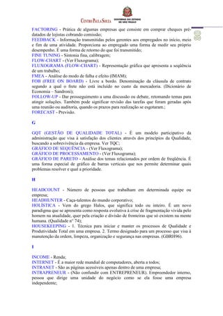 FACTORING - Prática de algumas empresas que consiste em comprar cheques pré-
datados de lojistas cobrando comissão;
FEEDBACK - Informação transmitidas pelos gerentes aos empregados no início, meio
e fim de uma atividade. Proporciona ao empregado uma forma de medir seu próprio
desempenho. É uma forma de retorno do que foi transmitido;
FINE TUNING - Sintonia fina, calibragem;
FLOW-CHART - (Ver Fluxograma);
FLUXOGRAMA (FLOW-CHART) - Representação gráfica que apresenta a seqüência
de um trabalho;
FMEA - Análise do modo de falha e efeito (IMAM);
FOB (FREE ON BOARD) - Livre a bordo. Denominação da cláusula de contrato
segundo a qual o frete não está incluído no custo da mercadoria. (Dicionário de
Economia – Sandroni);
FOLLOW-UP - Dar prosseguimento a uma discussão ou debate, retomando temas para
atingir soluções. Também pode significar revisão das tarefas que foram geradas após
uma reunião ou auditoria, quando os prazos para realização se esgotaram.;
FORECAST - Previsão.
G
GQT (GESTÃO DE QUALIDADE TOTAL) - É um modelo participativo da
administração que visa à satisfação dos clientes através dos princípios da Qualidade,
buscando a sobrevivência da empresa. Ver TQC;
GRÁFICO DE SEQUÊNCIA - (Ver Fluxograma);
GRÁFICO DE PROCESSAMENTO - (Ver Fluxograma);
GRÁFICO DE PARETO - Análise dos temas relacionados por ordem de freqüência. É
uma forma especial de gráfico de barras verticais que nos permite determinar quais
problemas resolver e qual a prioridade.
H
HEADCOUNT - Número de pessoas que trabalham em determinada equipe ou
empresa;
HEADHUNTER - Caça-talentos do mundo corporativo;
HOLÍSTICA - Vem do grego Halos, que significa todo ou inteiro. É um novo
paradigma que se apresenta como resposta evolutiva à crise de fragmentação vivida pelo
homem na atualidade, quer pela criação e divisão de fronteiras que só existem na mente
humana. (Qualidade n° 74);
HOUSEKEEPING - 1. Técnica para iniciar e manter os processos de Qualidade e
Produtividade Total em uma empresa. 2. Termo designado para um processo que visa à
manutenção da ordem, limpeza, organização e segurança nas empresas. (GBRH96).
I
INCOME - Renda;
INTERNET - É a maior rede mundial de computadores, aberta a todos;
INTRANET - São as páginas acessíveis apenas dentro de uma empresa;
INTRAPRENEUR - (Não confundir com ENTREPRENEUR). Empreendedor interno,
pessoa que dirige uma unidade do negócio como se ela fosse uma empresa
independente;
 