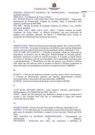 INMETRO (INSTITUTO NACIONAL DE METROLOGIA) - Normalização e
qualidade Industrial;
ISHIKAWA - (Ver Diagrama de Causa e Efeito).
ISO (INTERNATIONAL ORGANIZATION FOR STANDARTION) – Organização
Internacional de Normatização. Fundada em Genebra, Suíça. É responsável pela
auditoria e publicação da ISO 9000;
ISO 9000 - Normas de gestão da qualidade, diretrizes de seleção e uso. Certifica
sistemas de qualidade.
ISO 14000, 14001, 14004, 14010, 14011, 14012 - Certifica sistemas de Gestão
Ambiental. Os “Selos Verdes” ou “Rótulos Ecológicos” são uma certificação de
produtos com qualidade ambiental. No Brasil é o INMETRO quem entrega os
certificados do cumprimento das exigências das normas;
J
JOB ROTATION - Rodízio de funções promovido pela empresa. Rev. Exame set/2005;
JOINT VENTURE - Associação de empresas, não definitiva, para explorar determinado
negócio, sem que nenhuma delas perca sua personalidade jurídica. (Qualidade n° 65);
JUST-IN-TIME (JIT-KANBAN) - 1. Filosofia de produção voltada par eliminação de
desperdícios no processo total de fabricação. Sistema baseado no mercado japonês,
destinado a minimizar os custos de controle de estoque. 2. É atender ao cliente interno
ou externo no momento exato de sua necessidade, com as quantidades necessárias para
a operação/produção. 3. Metodologia com base nas pessoas, cuja filosofia é eliminar
tudo aquilo que não adiciona valor ao produto. O objetivo é fornecer exatamente as
peças necessárias, nas quantidades necessárias, no tempo necessário. (GBRH96).
K
KAIZEN – 1. Processo de melhorias contínuas, com bom senso e baixos investimentos.
2. Conceito de administração japonesa que significa aprimoramento contínuo,
envolvendo todos os funcionários de uma organização. (GBRH96);
KANBAN - Sistema de Controle da Produção e dos Inventários (IMAM).
L
LATO SENSU (SENTIDO AMPLO) - Curso extensivo. Extensão, especialização e
aperfeiçoamento. (Ver Djalma Oliveira 2002 - pág. 41);
LIDER - Aquele que cria estratégias, que determina a direção na qual a empresa deve
avançar e que consegue fazer com que os subordinados o sigam por estarem
convencidos de suas idéias.
M
MARKET SHARE - Fatia de mercado. Participação no Mercado. (Qualidade n° 67)
MARKUP - É um sobre-preço que se acrescentado ao preço final do produto (digamos,
após custo de produção, distribuição e margem de lucro prevista). Mesmo que Over
Price;
MBA (MASTER OF BUSINESS ADMINISTRATION) - Pós-graduação em
administração de empresas;
MENTORING - Profissional mais velho, com experiência e habilidade de
 