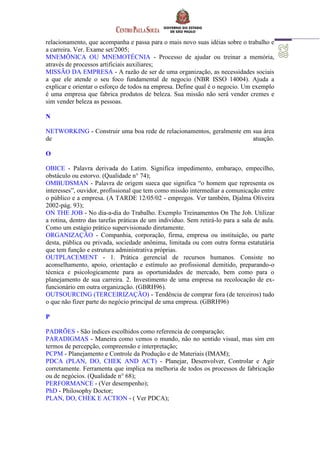 relacionamento, que acompanha e passa para o mais novo suas idéias sobre o trabalho e
a carreira. Ver. Exame set/2005;
MNEMÔNICA OU MNEMOTÉCNIA - Processo de ajudar ou treinar a memória,
através de processos artificiais auxiliares;
MISSÃO DA EMPRESA - A razão de ser de uma organização, as necessidades sociais
a que ele atende o seu foco fundamental de negocio (NBR ISSO 14004). Ajuda a
explicar e orientar o esforço de todos na empresa. Define qual é o negocio. Um exemplo
é uma empresa que fabrica produtos de beleza. Sua missão não será vender cremes e
sim vender beleza as pessoas.
N
NETWORKING - Construir uma boa rede de relacionamentos, geralmente em sua área
de atuação.
O
OBICE - Palavra derivada do Latim. Significa impedimento, embaraço, empecilho,
obstáculo ou estorvo. (Qualidade n° 74);
OMBUDSMAN - Palavra de origem sueca que significa “o homem que representa os
interesses”, ouvidor, profissional que tem como missão intermediar a comunicação entre
o público e a empresa. (A TARDE 12/05/02 - empregos. Ver também, Djalma Oliveira
2002-pág. 93);
ON THE JOB - No dia-a-dia do Trabalho. Exemplo Treinamentos On The Job. Utilizar
a rotina, dentro das tarefas práticas de um indivíduo. Sem retirá-lo para a sala de aula.
Como um estágio prático supervisionado diretamente.
ORGANIZAÇÃO - Companhia, corporação, firma, empresa ou instituição, ou parte
desta, pública ou privada, sociedade anônima, limitada ou com outra forma estatutária
que tem função e estrutura administrativa próprias.
OUTPLACEMENT - 1. Prática gerencial de recursos humanos. Consiste no
aconselhamento, apoio, orientação e estímulo ao profissional demitido, preparando-o
técnica e psicologicamente para as oportunidades de mercado, bem como para o
planejamento de sua carreira. 2. Investimento de uma empresa na recolocação de ex-
funcionário em outra organização. (GBRH96).
OUTSOURCING (TERCEIRIZAÇÃO) - Tendência de comprar fora (de terceiros) tudo
o que não fizer parte do negócio principal de uma empresa. (GBRH96)
P
PADRÕES - São índices escolhidos como referencia de comparação;
PARADIGMAS - Maneira como vemos o mundo, não no sentido visual, mas sim em
termos de percepção, compreensão e interpretação;
PCPM - Planejamento e Controle da Produção e de Materiais (IMAM);
PDCA (PLAN, DO, CHEK AND ACT) - Planejar, Desenvolver, Controlar e Agir
corretamente. Ferramenta que implica na melhoria de todos os processos de fabricação
ou de negócios. (Qualidade n° 68);
PERFORMANCE - (Ver desempenho);
PhD - Philosophy Doctor;
PLAN, DO, CHEK E ACTION - ( Ver PDCA);
 