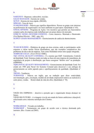 S
SABÁTICO - Repensar, redescobrir, reciclar;
SALES MANAGER - Gerente de vendas;
SETUP - Sistema de troca rápida. (IMAM);
SPREAD - Taxa de risco;
STAKEHOLDERS - Palavra que significa depositários. Pessoa ou grupo com interesse
na performance de organização e no meio ambiente na qual opera. (Qualidade n° 65);
STOCK OPTIONS - Programa de Ações. Um incentivo que permite aos funcionários
comprar ações da empresa onde trabalham por um preço abaixo do mercado;
STRICTU SENSU (SENTIDO ESTRITO) - Curso intensivo. Mestrado e Doutorado.
(Ver Djalma Oliveira – 2002 - pág. 41);
SUPPLY CHAIN MANAGEMENT - Gerenciamento de cadeia de abastecimento.
T
TEAM BUILDING - Dinâmica de grupo em área externa, onde os participantes serão
expostos a várias tarefas físicas desafiadoras, que são exemplos comparativos dos
problemas do dia-a-dia da empresa. Tem como finalidade tornar uma equipe integrada;
TEMPO DE CICLO - (Ver CYCLE TIME).
TQC (TOTAL QUALITY CONTROL) - É o mesmo que GQT. Literalmente, Controle
da Qualidade Total. Sistema criado em todas as fases de uma empresa de manufatura, da
engenharia de projeto à distribuição, que busca assegurar “defeito zero” na produção.
(GBRH96).
TQM (TOTAL QUALITY MANAGEMENT) - Gerenciamento da Qualidade Total. Foi
criado em 1985 pela Naval Air Systems Comand para descrever o seu enfoque de
gerenciamento ao estilo japonês para o aperfeiçoamento da qualidade. (Qualidade n°
72);
TREND - Tendência;
TURNOVER - Palavra em inglês, que na tradução quer dizer rotatividade,
movimentação, giro, circulação, medida da atividade empresarial relativa ao realizável a
curto prazo, vendas. Rotatividade de mão-de-obra. (Qualidade n° 70).
U
V
VISÃO DA EMPRESA – descreve a posição que a organização deseja alcançar no
futuro.
VISÃO DO FUTURO – é a imagem viva de um estado do futuro ambicioso e desejável,
relacionado com a máxima satisfação dos Clientes.
W
WORKAHOLIC - Viciado em trabalho;
WORKSHOP - Treinamento em grupo de acordo com a técnica dominada pelo
instrutor. (Rev. Exame set/2005).
X
 