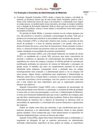 1.0. Evolução e Conceitos da Administração de Materiais
a) Evolução: Segundo Fernandes (1987), desde a origem dos tempos a atividade de
material, já acontecia mesmo que de uma forma muito incipiente, pode-se citar a
forma como realizavam trocas de caças e de utensílios e, continuando essa viagem
no tempo passou- se também pelas trocas mercantis, até atingir os tempos modernos
com a chegada da Revolução Industrial. Pode-se dizer que essa inevitável vontade
do homem de produzir, estocar e trocar objetos e mercadorias existe tanto quanto a
sua própria existência.
No período da Idade Média, o consumo existente era em volume pequeno, por
isso, não justificava o incentivo a produção e armazenagem de sobeja. Tudo que se
produzia era somente para satisfazer às necessidades mais imediatas das pessoas.
Ainda, Fernandes (1987), se observada à história mais recente, os períodos da fase
inicial da produção e a troca de material passaram a ter grande valor para o
desenvolvimento dos povos, como fator de fornecimento. Nesses períodos tiveram o
início e o desenvolvimento das primeiras ações de comércio, envolvendo compras,
vendas, atendendo as necessidades da economia mercantilista.
Segundo Chiavenato (2003), com a Revolução Industrial, em meados do século
XVIII e se estendendo até o século XIX, provocou uma maior concorrência de
mercado e melhorou as operações de comercialização dos produtos, dando mais
importância aos setores de compras e estoques. O referido período foi marcado por
modificações profundas nos processos do sistema de fabricação e estocagem em
grande escala. O trabalho, que antes era completamente artesanal foi em parte
substituído pelas máquinas, conseguindo elevar a produção para um estágio
tecnologicamente mais avançado e a administração passou a ver os estoques sob
outro prisma. Alguns fatores contribuíram para impulsionar à Administração de
Materiais, dentre eles a evolução fabril, o consumo, as exigências dos consumidores,
o mercado concorrente e novas tecnologias, com isso, passou a ser vista como uma
arte e uma ciência das mais importantes, para que as organizações pudessem
alcançar seus objetivos.
Segundo Franceschini; Gurgel (2002), com o surgimento da mecanização, da
busca pela produção mais eficiente e a automação, o excedente da linha de produção
se torna cada vez mais uma preocupação, e com isso, a Administração de Materiais,
se torna uma ferramenta fundamental para que exista o equilíbrio dos estoques, para
que não falte a matéria-prima, porém não haja excedentes. Pode-se dizer ainda que a
administração de materiais tem o objetivo de harmonizar os interesses entre as
necessidades de suprimentos e a otimização dos recursos financeiros e operacionais
das empresas.
Podem ser citados como fatos que marcaram, e que corroboraram para que os
materiais passassem a ser administrados cientificamente, foram as duas grandes
guerras mundiais. Ficou comprovado que o fator abastecimento ou suprimento foi
elemento fundamental para o sucesso ou fracasso das tropas.
Segundo Viana (2002), alguns fatos foram determinantes para a confirmação e o
surgimento da obrigação de que os materiais precisassem ser administrados
utilizando conhecimentos específicos da área, podem ser citadas, as experiências
 