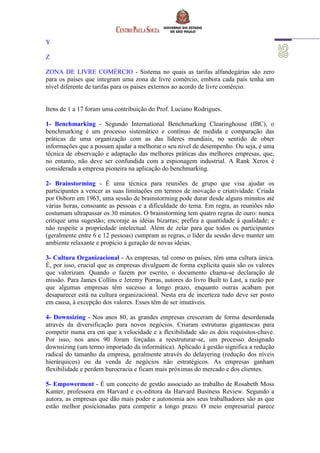 Y
Z
ZONA DE LIVRE COMÉRCIO - Sistema no quais as tarifas alfandegárias são zero
para os países que integram uma zona de livre comércio, embora cada país tenha um
nível diferente de tarifas para os países externos ao acordo de livre comércio.
Itens de 1 a 17 foram uma contribuição do Prof. Luciano Rodrigues.
1- Benchmarking - Segundo International Benchmarking Clearinghouse (IBC), o
benchmarking é um processo sistemático e contínuo de medida e comparação das
práticas de uma organização com as das líderes mundiais, no sentido de obter
informações que a possam ajudar a melhorar o seu nível de desempenho. Ou seja, é uma
técnica de observação e adaptação das melhores práticas das melhores empresas, que,
no entanto, não deve ser confundida com a espionagem industrial. A Rank Xerox é
considerada a empresa pioneira na aplicação do benchmarking.
2- Brainstorming - É uma técnica para reuniões de grupo que visa ajudar os
participantes a vencer as suas limitações em termos de inovação e criatividade. Criada
por Osborn em 1963, uma sessão de brainstorming pode durar desde alguns minutos até
várias horas, consoante as pessoas e a dificuldade do tema. Em regra, as reuniões não
costumam ultrapassar os 30 minutos. O brainstorming tem quatro regras de ouro: nunca
critique uma sugestão; encoraje as idéias bizarras; prefira a quantidade à qualidade; e
não respeite a propriedade intelectual. Além de zelar para que todos os participantes
(geralmente entre 6 e 12 pessoas) cumpram as regras, o líder da sessão deve manter um
ambiente relaxante e propício à geração de novas ideias.
3- Cultura Organizacional - As empresas, tal como os países, têm uma cultura única.
É, por isso, crucial que as empresas divulguem de forma explícita quais são os valores
que valorizam. Quando o fazem por escrito, o documento chama-se declaração de
missão. Para James Collins e Jeremy Porras, autores do livro Built to Last, a razão por
que algumas empresas têm sucesso a longo prazo, enquanto outras acabam por
desaparecer está na cultura organizacional. Nesta era de incerteza tudo deve ser posto
em causa, à excepção dos valores. Esses têm de ser imutáveis.
4- Downsizing - Nos anos 80, as grandes empresas cresceram de forma desordenada
através da diversificação para novos negócios. Criaram estruturas gigantescas para
competir numa era em que a velocidade e a flexibilidade são os dois requisitos-chave.
Por isso, nos anos 90 foram forçadas a reestruturar-se, um processo designado
downsizing (um termo importado da informática). Aplicado à gestão significa a redução
radical do tamanho da empresa, geralmente através do delayering (redução dos níveis
hierárquicos) ou da venda de negócios não estratégicos. As empresas ganham
flexibilidade e perdem burocracia e ficam mais próximas do mercado e dos clientes.
5- Empowerment - É um conceito de gestão associado ao trabalho de Rosabeth Moss
Kanter, professora em Harvard e ex-editora da Harvard Business Review. Segundo a
autora, as empresas que dão mais poder e autonomia aos seus trabalhadores são as que
estão melhor posicionadas para competir a longo prazo. O meio empresarial parece
 