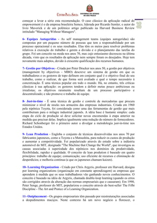 começar a levar a sério esta recomendação. O caso clássico da aplicação radical do
empowerment é o da empresa brasileira Semco, liderada por Ricardo Semler, o autor do
livro Maverick e de um polêmico artigo publicado na Harvard Business Review
intitulado "Managing Without Managers".
6- Equipes Autogeridas - As self management teams (equipes autogeridas) são
compostas por um pequeno número de pessoas que tem a responsabilidade por um
processo operacional e os seus resultados. Elas têm os meios para resolver problemas
relativos à execução do trabalho e gerem a divisão e o planejamento das tarefas do
grupo. Foi um conceito na moda nos anos 70, mas cujo entusiasmo decresceu na última
década, visto que os resultados da aplicação nem sempre foram os desejados. Hoje tem
novamente mais adeptos, devido à crescente qualificação dos recursos humanos.
7- Gestão por Objetivos - Criada por Peter Drucker nos anos 50, a gestão por objetivos
(management by objectives - MBO) descreve um sistema de gestão em que os
trabalhadores e os gestores de topo definem em conjunto qual é o objetivo final do seu
trabalho, como o realizar, de que forma será avaliado e qual o tempo necessário à
concretização. É uma técnica popular em todo o mundo. Há, no entanto, três críticas
clássicas à sua aplicação: os gestores tendem a definir metas pouco ambiciosas ou
irrealistas; os objetivos raramente resultam de um processo participativo e
descentralizado; e não promove o trabalho de equipe.
8- Just-in-time - É uma técnica de gestão e controle de mercadorias que procura
minimizar o nível de stocks nos armazéns das empresas industriais. Criada em 1960
pela nipônica Toyota, foi considerada como uma das ferramentas de gestão que mais
contribuíram para o milagre industrial japonês. A idéia base é bastante simples: cada
etapa do ciclo de produção só deve solicitar novas encomendas à etapa anterior na
medida que precisar delas. Implica igualmente uma redução do número de fornecedores.
Richard Schonberger foi o primeiro autor a divulgar a metodologia just-in-time nos
Estados Unidos.
9- Lean Prodution - Engloba o conjunto de técnicas desenvolvidas nos anos 70 por
fabricantes japoneses, como a Toyota e a Matsushita, para reduzir os custos de produção
e aumentar a competitividade. Foi popularizado através do estudo sobre a indústria
automóvel do MIT, designado "The Machine that Change the World", que investigou as
causas associadas à superiodade dos nipônicos nos domínios da produtividade,
flexibilidade, rapidez e qualidade. O conceito de lean prodution é baseado em quatro
princípios: trabalho de equipe; comunicação; uso eficiente de recursos e eliminação de
desperdícios; e melhoria contínua (a que os japoneses chamam kaizen).
10- Learning Organization - Criado por Chris Argyris, professor em Harvard, designa
por learning organizations (organização em constante aprendizagem) as empresas que
aprendem à medida que os seus trabalhadores vão ganhando novos conhecimentos. O
conceito é baseado na idéia de Argyris, chamada double-loop learning (quando os erros
são corrigidos através da alteração das normas empresariais que o causaram). Em 1990,
Peter Senge, professor do MIT, popularizou o conceito através do best-seller The Fifht
Discipline - The Art and Pratice of a Learning Organization.
11- Outplacement - Os grupos empresariais têm passado por reestruturações associadas
a despedimentos maciços. Neste contexto há um novo negócio a florescer, o
 
