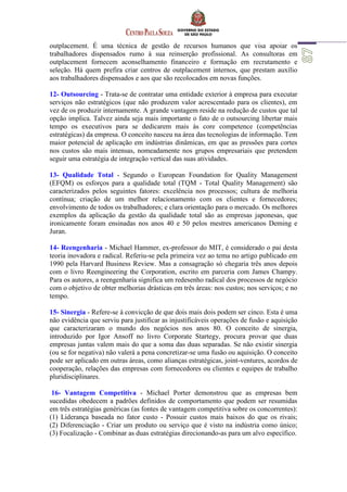 outplacement. É uma técnica de gestão de recursos humanos que visa apoiar os
trabalhadores dispensados rumo à sua reinserção profissional. As consultoras em
outplacement fornecem aconselhamento financeiro e formação em recrutamento e
seleção. Há quem prefira criar centros de outplacement internos, que prestam auxílio
aos trabalhadores dispensados e aos que são recolocados em novas funções.
12- Outsourcing - Trata-se de contratar uma entidade exterior à empresa para executar
serviços não estratégicos (que não produzem valor acrescentado para os clientes), em
vez de os produzir internamente. A grande vantagem reside na redução de custos que tal
opção implica. Talvez ainda seja mais importante o fato de o outsourcing libertar mais
tempo os executivos para se dedicarem mais às core competence (competências
estratégicas) da empresa. O conceito nasceu na área das tecnologias de informação. Tem
maior potencial de aplicação em indústrias dinâmicas, em que as pressões para cortes
nos custos são mais intensas, nomeadamente nos grupos empresariais que pretendem
seguir uma estratégia de integração vertical das suas atividades.
13- Qualidade Total - Segundo o European Foundation for Quality Management
(EFQM) os esforços para a qualidade total (TQM - Total Quality Management) são
caracterizados pelos seguintes fatores: excelência nos processos; cultura de melhoria
contínua; criação de um melhor relacionamento com os clientes e fornecedores;
envolvimento de todos os trabalhadores; e clara orientação para o mercado. Os melhores
exemplos da aplicação da gestão da qualidade total são as empresas japonesas, que
ironicamente foram ensinadas nos anos 40 e 50 pelos mestres americanos Deming e
Juran.
14- Reengenharia - Michael Hammer, ex-professor do MIT, é considerado o pai desta
teoria inovadora e radical. Referiu-se pela primeira vez ao tema no artigo publicado em
1990 pela Harvard Business Review. Mas a consagração só chegaria três anos depois
com o livro Reengineering the Corporation, escrito em parceria com James Champy.
Para os autores, a reengenharia significa um redesenho radical dos processos de negócio
com o objetivo de obter melhorias drásticas em três áreas: nos custos; nos serviços; e no
tempo.
15- Sinergia - Refere-se à convicção de que dois mais dois podem ser cinco. Esta é uma
não evidência que serviu para justificar as injustificáveis operações de fusão e aquisição
que caracterizaram o mundo dos negócios nos anos 80. O conceito de sinergia,
introduzido por Igor Ansoff no livro Corporate Startegy, procura provar que duas
empresas juntas valem mais do que a soma das duas separadas. Se não existir sinergia
(ou se for negativa) não valerá a pena concretizar-se uma fusão ou aquisição. O conceito
pode ser aplicado em outras áreas, como alianças estratégicas, joint-ventures, acordos de
cooperação, relações das empresas com fornecedores ou clientes e equipes de trabalho
pluridisciplinares.
16- Vantagem Competitiva - Michael Porter demonstrou que as empresas bem
sucedidas obedecem a padrões definidos de comportamento que podem ser resumidas
em três estratégias genéricas (as fontes de vantagem competitiva sobre os concorrentes):
(1) Liderança baseada no fator custo - Possuir custos mais baixos do que os rivais;
(2) Diferenciação - Criar um produto ou serviço que é visto na indústria como único;
(3) Focalização - Combinar as duas estratégias direcionando-as para um alvo específico.
 
