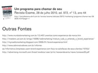 Um programa para chamar de seu
            Revista Exame, 28 de julho 2010, ed. 972, nº 13, ano 44
            http://portalexame.abril.com.br/revista/exame/edicoes/0972/marketing/programa-chamar-seu-58
            3035.html?page=1




Outras Fontes
http://www.mundodomarketing.com.br/12,4421,eventos-como-experiencia-de-marca.htm
http://imasters.uol.com.br/artigo/16096/webmarketing/misture_tudo_e_entenda_o_brand_experience/
http://myroadtomarketing.blogspot.com/2009/01/brand-experience.html
http://www.administradores.com.br/informe-
se/informativo/empresas-usam-brand-experience-com-foco-na-satisfacao-de-seus-clientes/10753/
http://advertising.microsoft.com/brasil/wwdocs/user/pt-br/newsandevents/news/conexao26.pdf
 