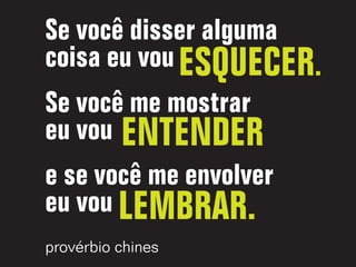Se você disser alguma
coisa eu vou ESQUECER.
Se você me mostrar
eu vou ENTENDER
e se você me envolver
eu vou LEMBRAR.
provérbio chines
 