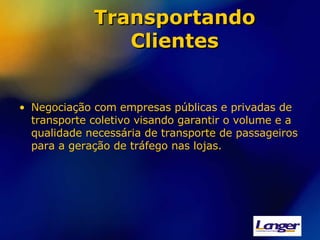 Transportando Clientes Negociação com empresas públicas e privadas de transporte coletivo visando garantir o volume e a qualidade necessária de transporte de passageiros para a geração de tráfego nas lojas. 