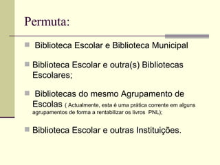 Permuta: Biblioteca Escolar e Biblioteca Municipal Biblioteca Escolar e outra(s) Bibliotecas Escolares; Bibliotecas do mesmo Agrupamento de Escolas  ( Actualmente, esta é uma prática corrente em alguns agrupamentos de forma a rentabilizar os livros  PNL); Biblioteca Escolar e outras Instituições. 