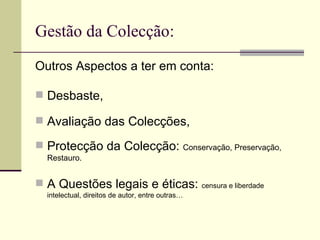Gestão da Colecção: Outros Aspectos a ter em conta: Desbaste, Avaliação das Colecções, Protecção da Colecção:  Conservação, Preservação, Restauro. A Questões legais e éticas:  censura e liberdade  intelectual, direitos de autor, entre outras… 