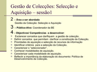Gestão de Colecções: Selecção e Aquisição – sessão1 2  –  Área a ser abordada Gestão da Colecção: Selecção e Aquisição  3  –  Público-Alvo : Coordenador da BE 4  –  Objectivos/ Competências  a desenvolver : Esclarecer conceitos que clarifiquem  a gestão de colecção. Definir conceitos  que permitam  clarificar a constituição da Colecção. Prioridades de aquisição e selecção de recursos de informação  Identificar critérios  para a selecção da Colecção. Caracterizar o “seleccionador”. Conhecer modalidades de aquisição.  Caracterizar cada modalidade de aquisição. Reflectir a importância da elaboração do documento: Política de Desenvolvimento da Colecção. 