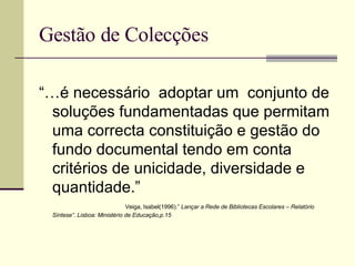 Gestão de Colecções “… é necessário  adoptar um  conjunto de soluções fundamentadas que permitam uma correcta constituição e gestão do fundo documental tendo em conta critérios de unicidade, diversidade e quantidade.”  Veiga, Isabel(1996).”  Lançar a Rede de Bibliotecas Escolares – Relatório Síntese”. Lisboa: Ministério de Educação,p.15 