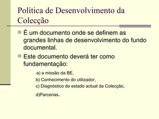 Política de Desenvolvimento da Colecção  É um documento onde se definem as grandes linhas de desenvolvimento do fundo documental. Este documento deverá ter como fundamentação:  a) a missão da BE, b) Conhecimento do utilizador, c) Diagnóstico do estado actual da Colecção, d)Parcerias . 