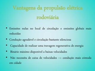 Vantagens da propulsão elétrica
rodoviária
• Emissões nulas no local de circulação e emissões globais mais
reduzidas
• Condução agradável e circulação bastante silenciosa
• Capacidade de realizar uma travagem regenerativa de energia
• Binário máximo disponível a baixas velocidades
• Não necessita de caixa de velocidades –> condução mais cómoda
em cidade
 
