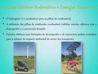Veículos Elétricos Rodoviários e Energias Renováveis
• O hidrogénio é o combustível para as pilhas de combustível;
• A utilização das pilhas de combustão combustível viabiliza veículos elétricos com o
desempenho e a autonomia desejada
• Veículos elétricos sem limitações de desempenho e de autonomia podem contribuir
para a redução do impacto ambiental do sector dos transportes.
 