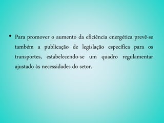 • Para promover o aumento da eficiência energética prevê-se
também a publicação de legislação específica para os
transportes, estabelecendo-se um quadro regulamentar
ajustado às necessidades do setor.
 