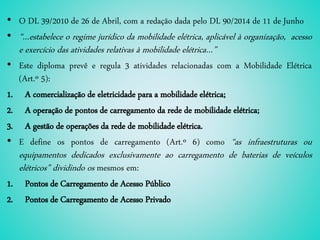 • O DL 39/2010 de 26 de Abril, com a redação dada pelo DL 90/2014 de 11 de Junho
• “…estabelece o regime jurídico da mobilidade elétrica, aplicável à organização, acesso
e exercício das atividades relativas à mobilidade elétrica…”
• Este diploma prevê e regula 3 atividades relacionadas com a Mobilidade Elétrica
(Art.º 5):
1. A comercialização de eletricidade para a mobilidade elétrica;
2. A operação de pontos de carregamento da rede de mobilidade elétrica;
3. A gestão de operações da rede de mobilidade elétrica.
• E define os pontos de carregamento (Art.º 6) como “as infraestruturas ou
equipamentos dedicados exclusivamente ao carregamento de baterias de veículos
elétricos” dividindo os mesmos em:
1. Pontos de Carregamento de Acesso Público
2. Pontos de Carregamento de Acesso Privado
 