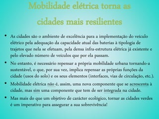 Mobilidade elétrica torna as
cidades mais resilientes
• As cidades são o ambiente de excelência para a implementação do veículo
elétrico pela adequação da capacidade atual das baterias à tipologia de
trajetos que nela se efetuam, pela densa infra-estrutura elétrica já existente e
pelo elevado número de veículos que por ela passam.
• No entanto, é necessário repensar a própria mobilidade urbana tornando-a
sustentável, o que, por sua vez, implica repensar as próprias funções da
cidade (usos do solo) e os seus elementos (interfaces, vias de circulação, etc.).
• Mobilidade elétrica não é, assim, uma nova componente que se acrescenta à
cidade, mas sim uma componente que tem de ser integrada na cidade.
• Mas mais do que um objetivo de carácter ecológico, tornar as cidades verdes
é um imperativo para assegurar a sua sobrevivência!
 