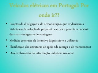 Veículos elétricos em Portugal: Por
onde ir??
• Projetos de divulgação e de demonstração, que evidenciem a
viabilidade da solução da propulsão elétrica e permitam concluir
das suas vantagens e desvantagens
• Medidas concretas de incentivo àaquisição e à utilização
• Planificação das estruturas de apoio (de recarga e de manutenção)
• Desenvolvimento da intervenção industrial nacional
 