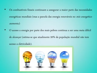 • Os combustíveis fósseis continuam a assegurar a maior parte das necessidades
energéticas mundiais (mas a parcela das energia renováveis no mix energético
aumenta);
• O acesso a energia por parte dos mais pobres continua a ser uma meta difícil
de alcançar (estima-se que atualmente 20% da população mundial não tem
acesso a eletricidade).
 