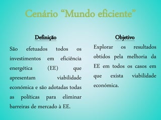 Cenário “Mundo eficiente”
Definição
São efetuados todos os
investimentos em eficiência
energética (EE) que
apresentam viabilidade
económica e são adotadas todas
as políticas para eliminar
barreiras de mercado à EE.
Objetivo
Explorar os resultados
obtidos pela melhoria da
EE em todos os casos em
que exista viabilidade
económica.
 