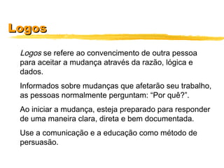 LogosLogos
Logos se refere ao convencimento de outra pessoa
para aceitar a mudança através da razão, lógica e
dados.
Informados sobre mudanças que afetarão seu trabalho,
as pessoas normalmente perguntam: “Por quê?”.
Ao iniciar a mudança, esteja preparado para responder
de uma maneira clara, direta e bem documentada.
Use a comunicação e a educação como método de
persuasão.
 