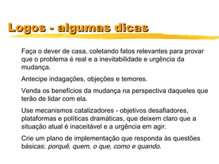 Logos - algumas dicasLogos - algumas dicas
Faça o dever de casa, coletando fatos relevantes para provar
que o problema é real e a inevitabilidade e urgência da
mudança.
Antecipe indagações, objeções e temores.
Venda os benefícios da mudança na perspectiva daqueles que
terão de lidar com ela.
Use mecanismos catalizadores - objetivos desafiadores,
plataformas e políticas dramáticas, que deixem claro que a
situação atual é inaceitável e a urgência em agir.
Crie um plano de implementação que responda às questões
básicas: porquê, quem, o que, como e quando.
 