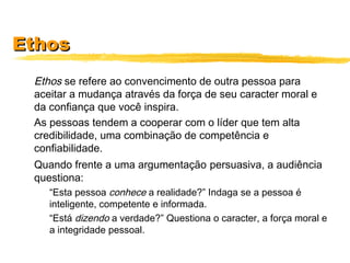 EthosEthos
Ethos se refere ao convencimento de outra pessoa para
aceitar a mudança através da força de seu caracter moral e
da confiança que você inspira.
As pessoas tendem a cooperar com o líder que tem alta
credibilidade, uma combinação de competência e
confiabilidade.
Quando frente a uma argumentação persuasiva, a audiência
questiona:
“Esta pessoa conhece a realidade?” Indaga se a pessoa é
inteligente, competente e informada.
“Está dizendo a verdade?” Questiona o caracter, a força moral e
a integridade pessoal.
 
