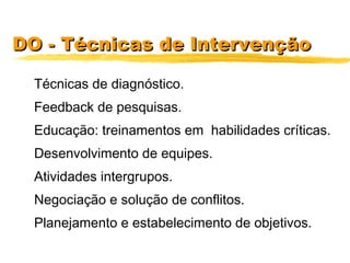 DO - Técnicas de IntervençãoDO - Técnicas de Intervenção
Técnicas de diagnóstico.
Feedback de pesquisas.
Educação: treinamentos em habilidades críticas.
Desenvolvimento de equipes.
Atividades intergrupos.
Negociação e solução de conflitos.
Planejamento e estabelecimento de objetivos.
 