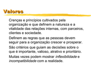 ValoresValores
Crenças e princípios cultivados pela
organização e que definem a natureza e a
vitalidade das relações internas, com parceiros,
clientes e sociedade.
Definem as regras que as pessoas devem
seguir para a organização crescer e prosperar.
São critérios que guiam as decisões sobre o
que é importante, valioso, atrativo e prioritário.
Muitas vezes podem mostrar inflexibilidade e
incompatibilidade com a realidade.
 
