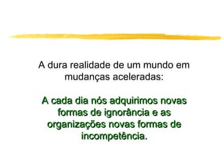 A dura realidade de um mundo em
mudanças aceleradas:
A cada dia nós adquirimos novasA cada dia nós adquirimos novas
formas de ignorância e asformas de ignorância e as
organizações novas formas deorganizações novas formas de
incompetência.incompetência.
 