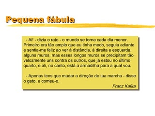 Pequena fábulaPequena fábula
- Ai! - dizia o rato - o mundo se torna cada dia menor.
Primeiro era tão amplo que eu tinha medo, seguia adiante
e sentia-me feliz ao ver à distância, à direita e esquerda,
alguns muros, mas esses longos muros se precipitam tão
velozmente uns contra os outros, que já estou no último
quarto, e ali, no canto, está a armadilha para a qual vou.
- Apenas tens que mudar a direção de tua marcha - disse
o gato, e comeu-o.
Franz Kafka
- Ai! - dizia o rato - o mundo se torna cada dia menor.
Primeiro era tão amplo que eu tinha medo, seguia adiante
e sentia-me feliz ao ver à distância, à direita e esquerda,
alguns muros, mas esses longos muros se precipitam tão
velozmente uns contra os outros, que já estou no último
quarto, e ali, no canto, está a armadilha para a qual vou.
- Apenas tens que mudar a direção de tua marcha - disse
o gato, e comeu-o.
Franz Kafka
 
