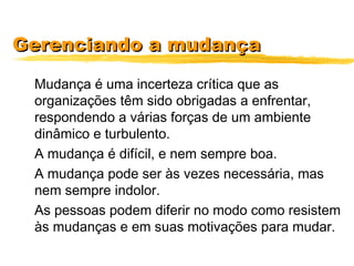 Gerenciando a mudançaGerenciando a mudança
Mudança é uma incerteza crítica que as
organizações têm sido obrigadas a enfrentar,
respondendo a várias forças de um ambiente
dinâmico e turbulento.
A mudança é difícil, e nem sempre boa.
A mudança pode ser às vezes necessária, mas
nem sempre indolor.
As pessoas podem diferir no modo como resistem
às mudanças e em suas motivações para mudar.
 