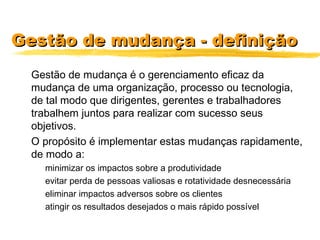 Gestão de mudança - definiçãoGestão de mudança - definição
Gestão de mudança é o gerenciamento eficaz da
mudança de uma organização, processo ou tecnologia,
de tal modo que dirigentes, gerentes e trabalhadores
trabalhem juntos para realizar com sucesso seus
objetivos.
O propósito é implementar estas mudanças rapidamente,
de modo a:
minimizar os impactos sobre a produtividade
evitar perda de pessoas valiosas e rotatividade desnecessária
eliminar impactos adversos sobre os clientes
atingir os resultados desejados o mais rápido possível
 