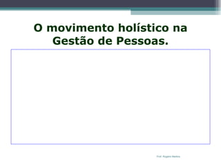 O movimento holístico na Gestão de Pessoas.   Com a abordagem sistêmica, a velha tradição cartesiana de dividir, segmentar e separar foi substituída por uma nova maneira de organizar a empresa. A ênfase agora está em juntar e não mais em separar. O foco não está mais nas tarefas – que são detalhes – mas nos processos que transitam de ponta a ponta. Não mais nos meios, mas nos fins e resultados. Não mais em cargos individualizados, separados e confinados, mas no trabalho conjunto feito em equipes autônomas e multidisciplinares. É o  holismo : focar o todo e não as suas partes.  Os movimentos de reorganização empresarial como a reengenharia e o  downsizing , provocaram a substituição da organização funcional pela organização em rede de equipes focadas em processos. E isto também está ocorrendo na Gestão de Pessoas. Prof. Rogério Martins 