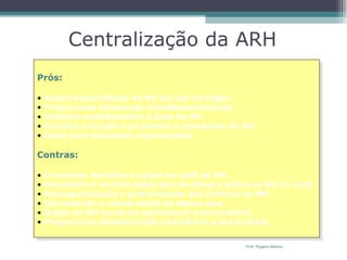 Centralização da ARH Prós: Reúne especialistas de RH em um só órgão. Proporciona integração intradepartamental. Delimita perfeitamente a área de RH. Focaliza a função e as tarefas e atividades de RH. Ideal para pequenas organizações. Contras: Concentra decisões e ações no staff de RH. Monopólio e exclusividade das decisões e ações de RH no staff. Homogeneização e padronização das práticas de RH. Manutenção e conservação do status quo. Órgão de RH torna-se operacional e burocrático. Proporciona administração autoritária e autocrática. Prof. Rogério Martins 