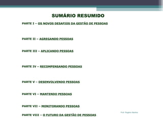   SUMÁRIO RESUMIDO   PARTE I –  OS NOVOS DESAFIOS DA GESTÃO DE PESSOAS Cap. 1 – Introdução à Moderna Gestão de Pessoas Cap. 2 – A Gestão com Pessoas em um Ambiente Dinâmico e Competitivo Cap. 3 – Planejamento Estratégico da Gestão de Pessoas   PARTE II –  AGREGANDO PESSOAS Cap. 4 – Recrutamento de Pessoas Cap. 5 – Seleção de Pessoas   PARTE III –  APLICANDO PESSOAS Cap. 6 – Orientação das Pessoas Cap. 7 – Modelagem do Trabalho Cap. 8 – Avaliação do Desempenho Humano   PARTE IV –  RECOMPENSANDO PESSOAS Cap. 9  -  Remuneração Cap. 10  -  Programas de Incentivos Cap. 11  -  Benefícios e Serviços às Pessoas    PARTE V –  DESENVOLVENDO PESSOAS Cap. 12 – Treinamento Cap. 13 – Desenvolvimento de Pessoas e de Organizações   PARTE VI –  MANTENDO PESSOAS Cap. 14 – Relações com Empregados Cap. 15 – Higiene, Segurança e Qualidade de Vida   PARTE VII –  MONITORANDO PESSOAS Cap. 16 – Banco de Dados e Sistemas de Informações de RH   PARTE VIII –  O FUTURO DA GESTÃO DE PESSOAS Cap. 17 – Avaliação da Função de Gestão de Pessoas Prof. Rogério Martins 