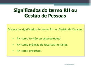 Significados do termo RH ou Gestão de Pessoas Discuta os significados do termo RH ou Gestão de Pessoas: RH como função ou departamento. RH como práticas de recursos humanos. RH como profissão. Prof. Rogério Martins 