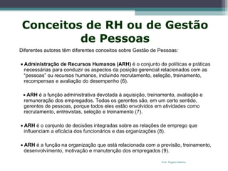 Conceitos de RH ou de Gestão de Pessoas Diferentes autores têm diferentes conceitos sobre Gestão de Pessoas:    Administração de Recursos Humanos (ARH)  é o conjunto de políticas e práticas necessárias para conduzir os aspectos da posição gerencial relacionados com as “pessoas” ou recursos humanos, incluindo recrutamento, seleção, treinamento, recompensas e avaliação do desempenho (6).    ARH  é a função administrativa devotada à aquisição, treinamento, avaliação e remuneração dos empregados. Todos os gerentes são, em um certo sentido, gerentes de pessoas, porque todos eles estão envolvidos em atividades como recrutamento, entrevistas, seleção e treinamento (7).     ARH  é o conjunto de decisões integradas sobre as relações de emprego que influenciam a eficácia dos funcionários e das organizações (8).     ARH  é a função na organização que está relacionada com a provisão, treinamento, desenvolvimento, motivação e manutenção dos empregados (9). Prof. Rogério Martins 