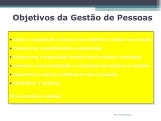 Objetivos da Gestão de Pessoas Ajudar a organização a alcançar seus objetivos e realizar sua missão. Proporcionar competitividade à organização. Proporcionar à organização talentos bem treinados e motivados. Aumentar a auto-atualização e a satisfação das pessoas no trabalho. Desenvolver e manter qualidade de vida no trabalho. Administrar a mudança. Dê sua opinião a respeito. Prof. Rogério Martins 