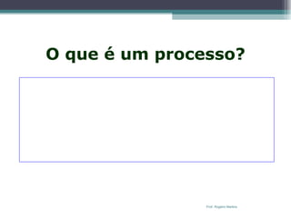 O que é um processo?   Processo  é um conjunto de atividades estruturadas e destinadas a resultar em um produto especificado para um determinado cliente. É uma ordenação específica das atividades de trabalho no tempo e no espaço, com um começo, um fim, e entradas e saídas claramente identificadas .  O processo é entendido como uma série de atividades que fornecem valor a um cliente. O cliente do processo não é necessariamente um cliente externo da empresa. Ele pode estar dentro da empresa. É o chamado cliente interno. Prof. Rogério Martins 
