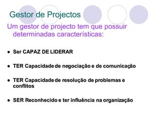 Gestor de Projectos Um gestor de projecto tem que possuir determinadas características: ●  Ser CAPAZ DE LIDERAR ●  TER Capacidade de negociação e de comunicação ●  TER Capacidade de resolução de problemas e conflitos ●  SER Reconhecido e ter influência na organização 