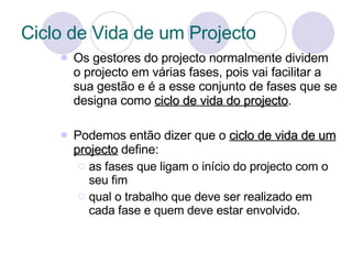 Ciclo de Vida de um Projecto Os gestores do projecto normalmente dividem o projecto em várias fases, pois vai facilitar a sua gestão e é a esse conjunto de fases que se designa como  ciclo de vida do projecto . Podemos então dizer que o  ciclo de vida de   um projecto  define: as fases que ligam o início do projecto com o seu fim  qual o trabalho que deve ser realizado em cada fase e quem deve estar envolvido. 